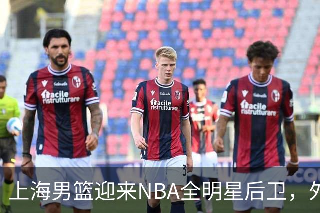 上海男篮迎来NBA全明星后卫，外援阵容再度提升
